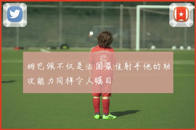 姆巴佩不仅是法国最佳射手他的助攻能力同样令人瞩目