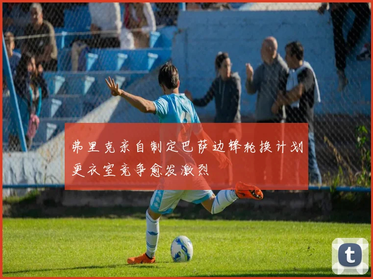 弗里克亲自制定巴萨边锋轮换计划更衣室竞争愈发激烈