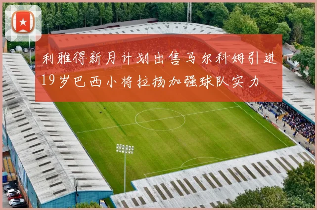 利雅得新月计划出售马尔科姆引进19岁巴西小将拉扬加强球队实力