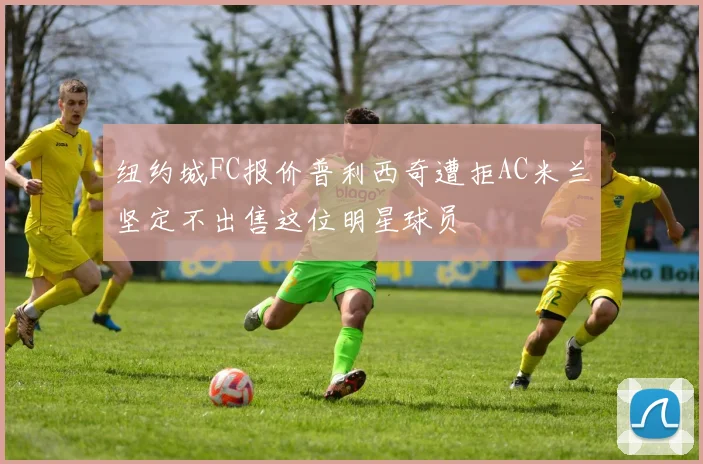 纽约城FC报价普利西奇遭拒AC米兰坚定不出售这位明星球员