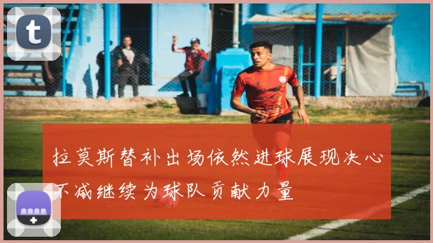 拉莫斯替补出场依然进球展现决心不减继续为球队贡献力量