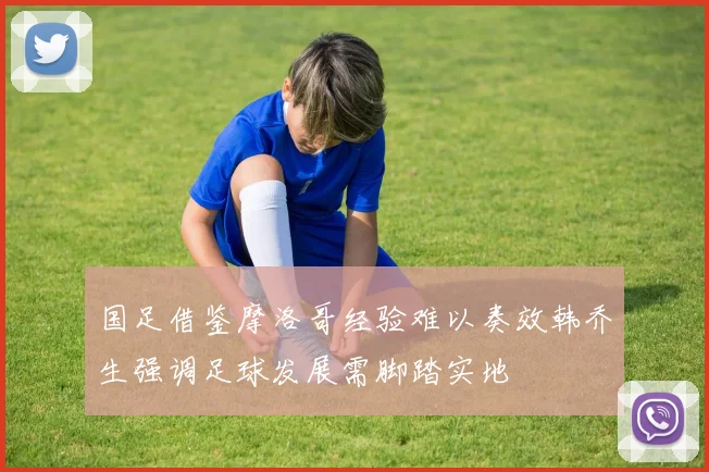 国足借鉴摩洛哥经验难以奏效韩乔生强调足球发展需脚踏实地