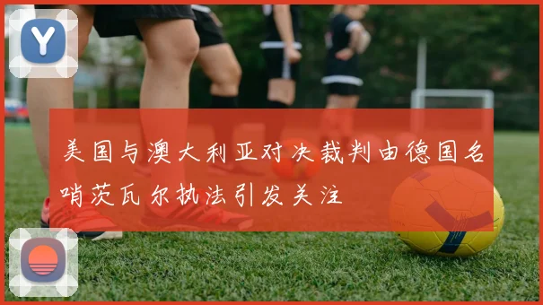 美国与澳大利亚对决裁判由德国名哨茨瓦尔执法引发关注