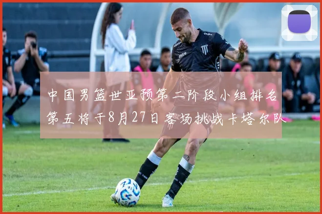 中国男篮世亚预第二阶段小组排名第五将于8月27日客场挑战卡塔尔队
