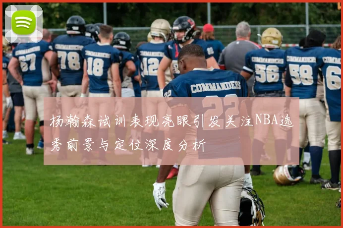 杨瀚森试训表现亮眼引发关注NBA选秀前景与定位深度分析