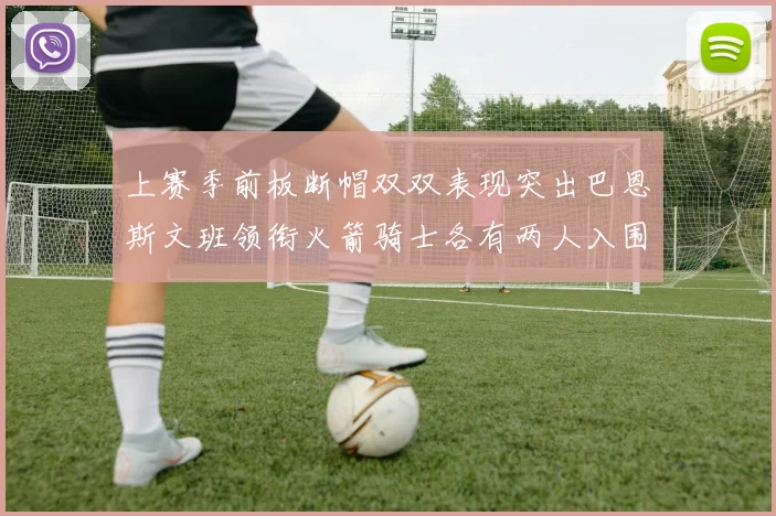 上赛季前板断帽双双表现突出巴恩斯文班领衔火箭骑士各有两人入围前十