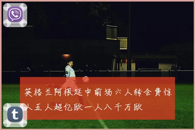 英格兰阿根廷中前场六人转会费惊人五人超亿欧一人八千万欧
