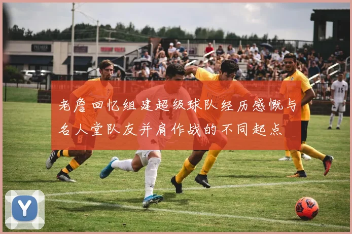 老詹回忆组建超级球队经历感慨与名人堂队友并肩作战的不同起点